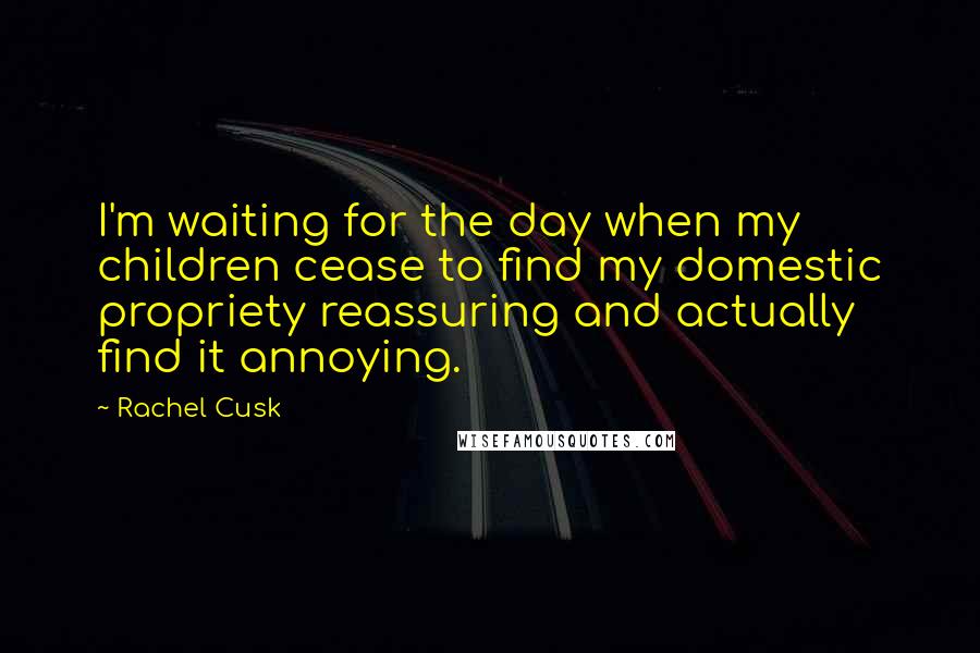 Rachel Cusk Quotes: I'm waiting for the day when my children cease to find my domestic propriety reassuring and actually find it annoying.