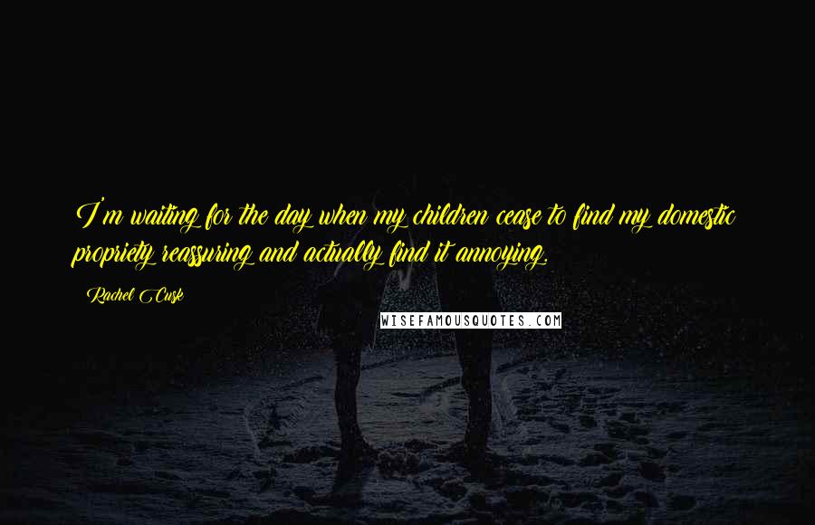 Rachel Cusk Quotes: I'm waiting for the day when my children cease to find my domestic propriety reassuring and actually find it annoying.