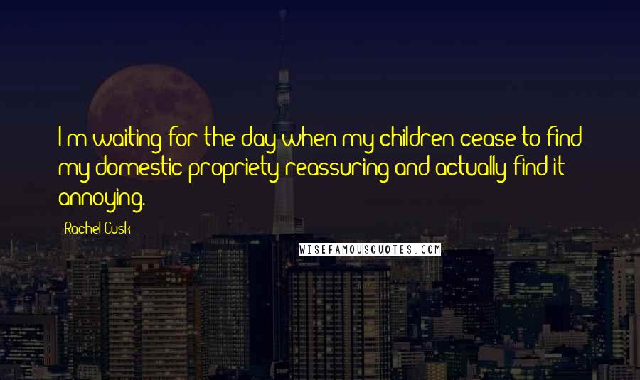Rachel Cusk Quotes: I'm waiting for the day when my children cease to find my domestic propriety reassuring and actually find it annoying.