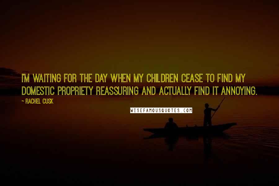 Rachel Cusk Quotes: I'm waiting for the day when my children cease to find my domestic propriety reassuring and actually find it annoying.