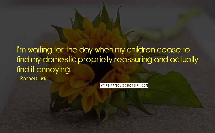 Rachel Cusk Quotes: I'm waiting for the day when my children cease to find my domestic propriety reassuring and actually find it annoying.