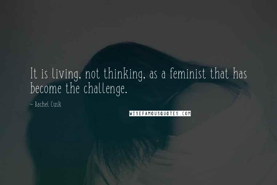 Rachel Cusk Quotes: It is living, not thinking, as a feminist that has become the challenge.