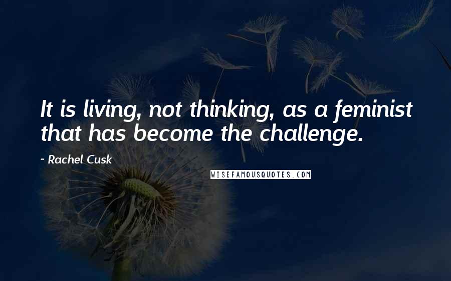 Rachel Cusk Quotes: It is living, not thinking, as a feminist that has become the challenge.