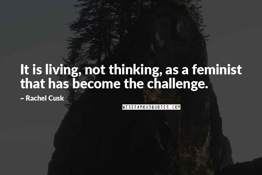 Rachel Cusk Quotes: It is living, not thinking, as a feminist that has become the challenge.
