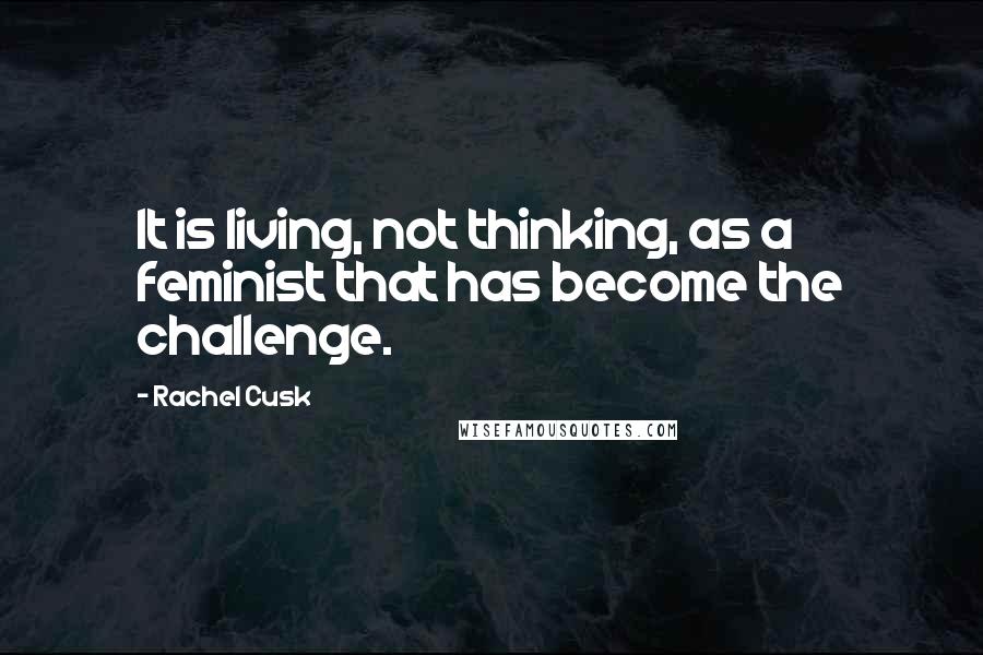 Rachel Cusk Quotes: It is living, not thinking, as a feminist that has become the challenge.
