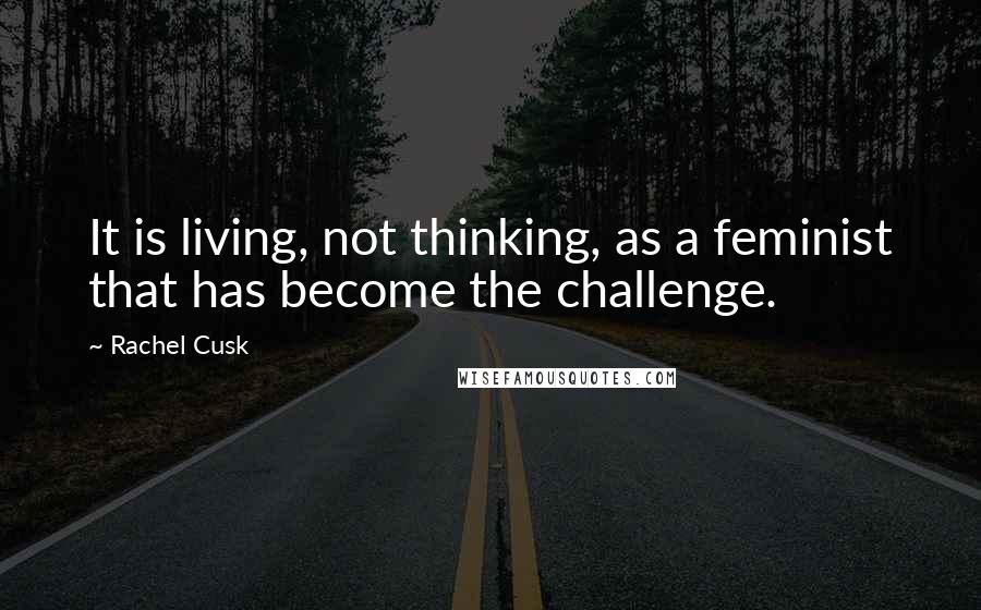 Rachel Cusk Quotes: It is living, not thinking, as a feminist that has become the challenge.