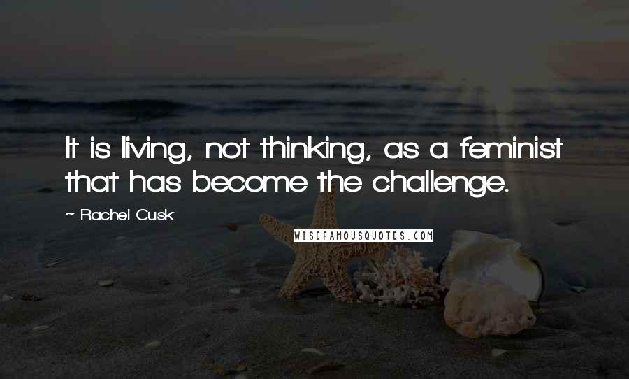 Rachel Cusk Quotes: It is living, not thinking, as a feminist that has become the challenge.