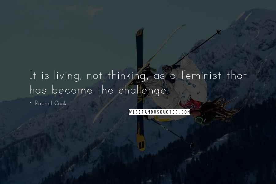Rachel Cusk Quotes: It is living, not thinking, as a feminist that has become the challenge.