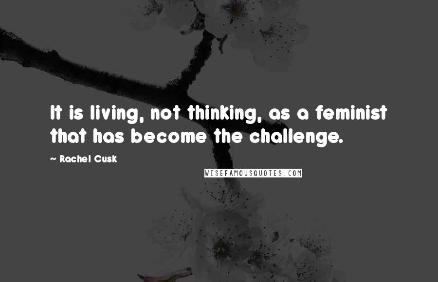 Rachel Cusk Quotes: It is living, not thinking, as a feminist that has become the challenge.