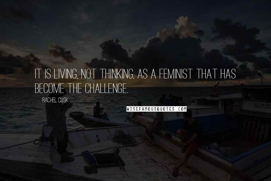 Rachel Cusk Quotes: It is living, not thinking, as a feminist that has become the challenge.