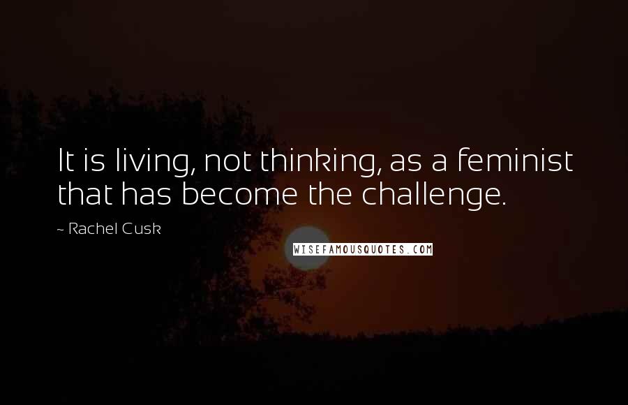 Rachel Cusk Quotes: It is living, not thinking, as a feminist that has become the challenge.
