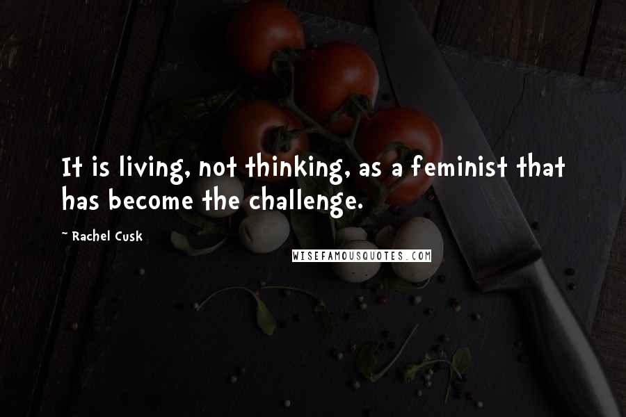 Rachel Cusk Quotes: It is living, not thinking, as a feminist that has become the challenge.