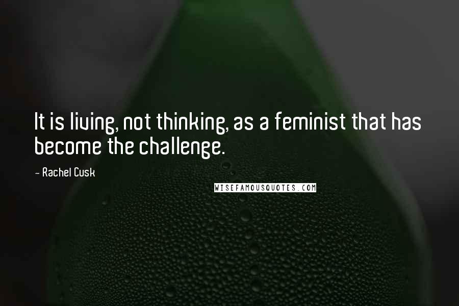 Rachel Cusk Quotes: It is living, not thinking, as a feminist that has become the challenge.