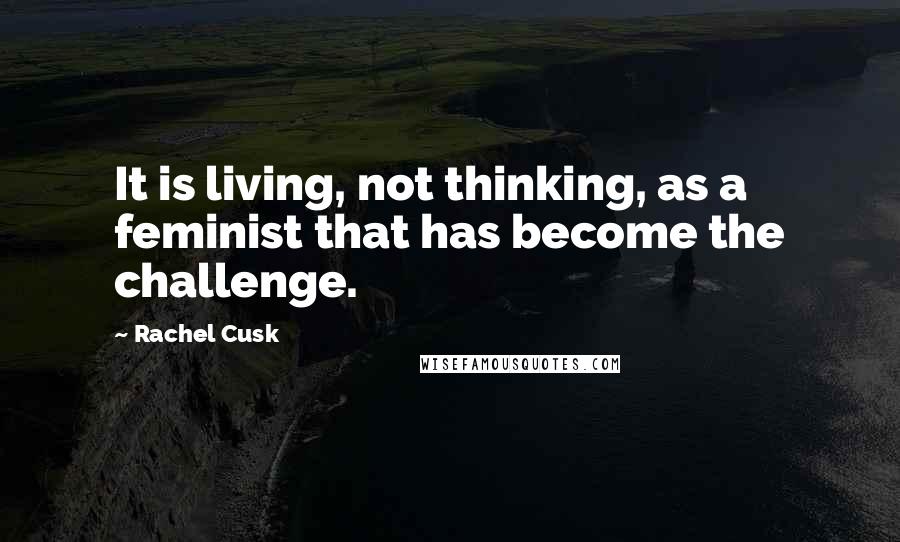 Rachel Cusk Quotes: It is living, not thinking, as a feminist that has become the challenge.