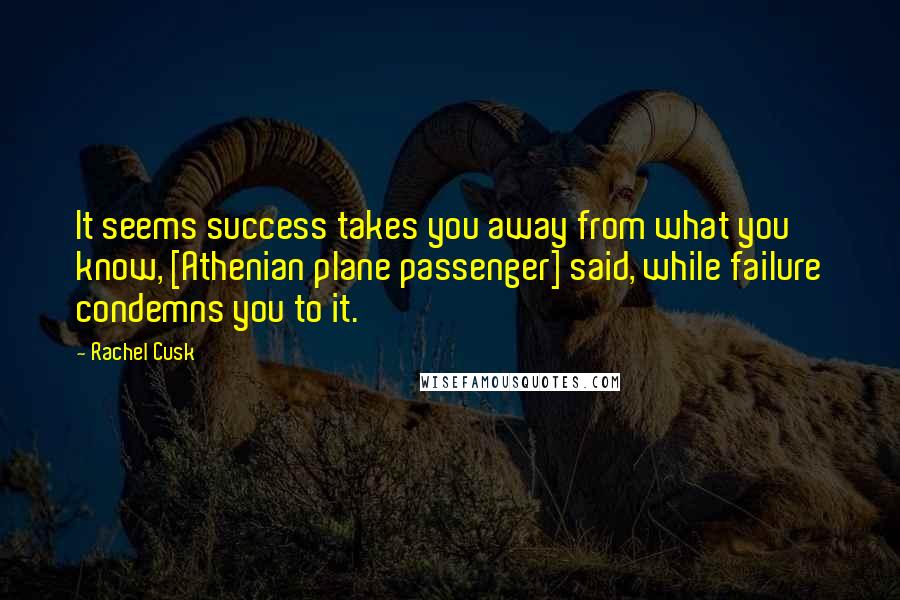 Rachel Cusk Quotes: It seems success takes you away from what you know, [Athenian plane passenger] said, while failure condemns you to it.