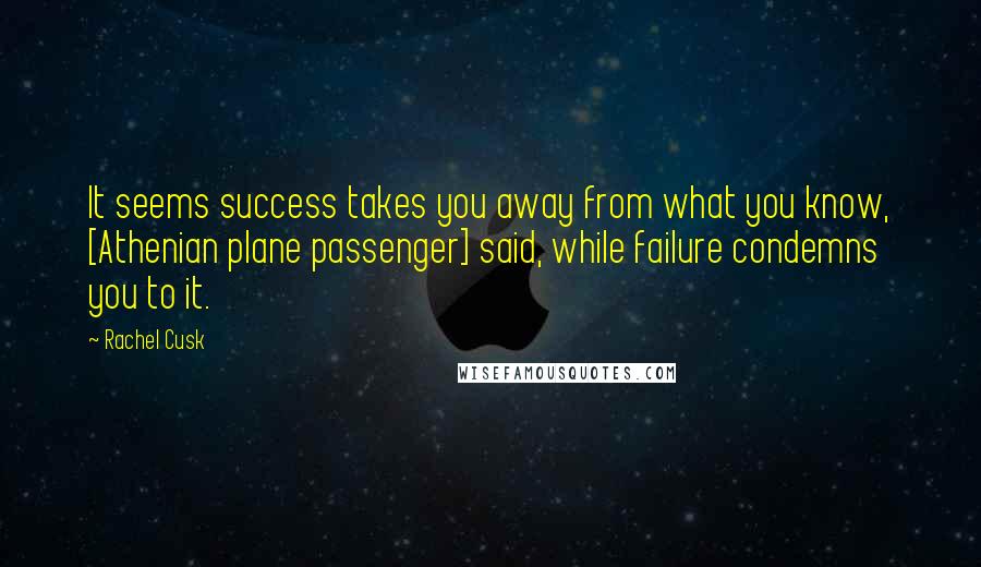 Rachel Cusk Quotes: It seems success takes you away from what you know, [Athenian plane passenger] said, while failure condemns you to it.