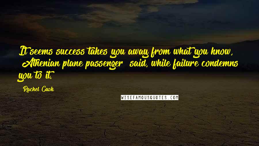 Rachel Cusk Quotes: It seems success takes you away from what you know, [Athenian plane passenger] said, while failure condemns you to it.