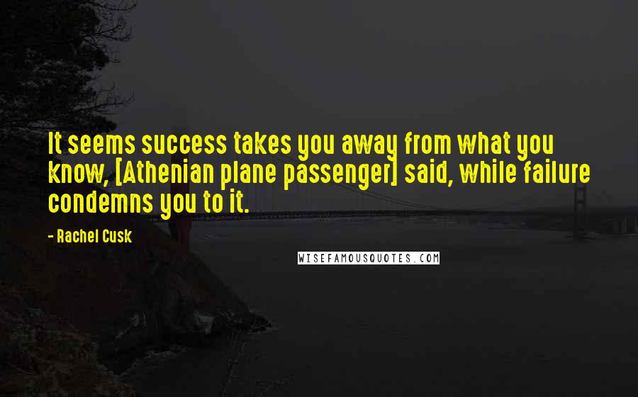 Rachel Cusk Quotes: It seems success takes you away from what you know, [Athenian plane passenger] said, while failure condemns you to it.