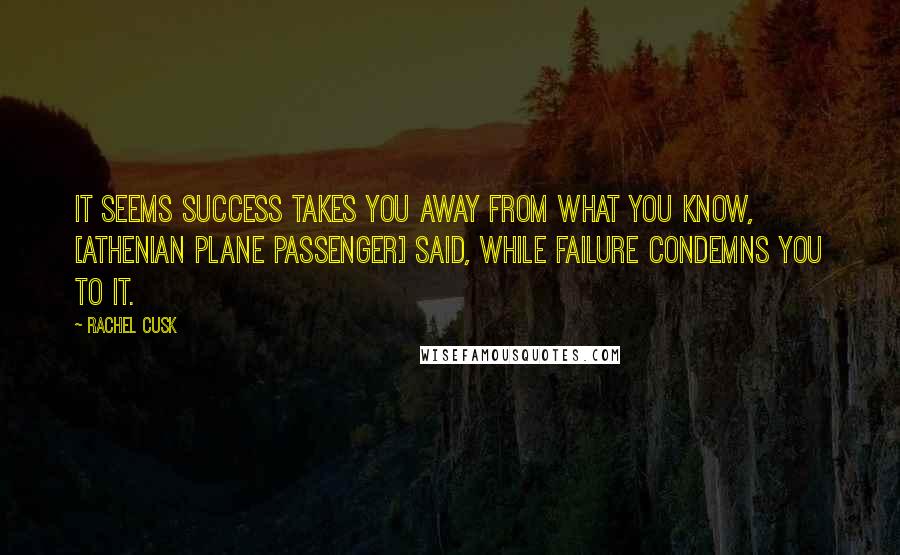 Rachel Cusk Quotes: It seems success takes you away from what you know, [Athenian plane passenger] said, while failure condemns you to it.