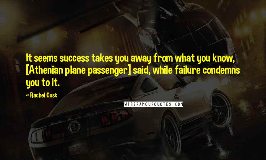 Rachel Cusk Quotes: It seems success takes you away from what you know, [Athenian plane passenger] said, while failure condemns you to it.