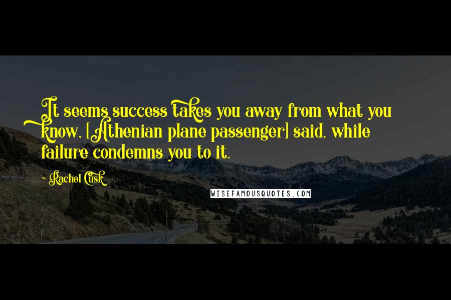 Rachel Cusk Quotes: It seems success takes you away from what you know, [Athenian plane passenger] said, while failure condemns you to it.