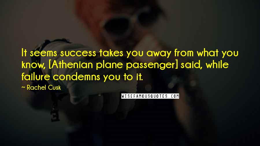 Rachel Cusk Quotes: It seems success takes you away from what you know, [Athenian plane passenger] said, while failure condemns you to it.