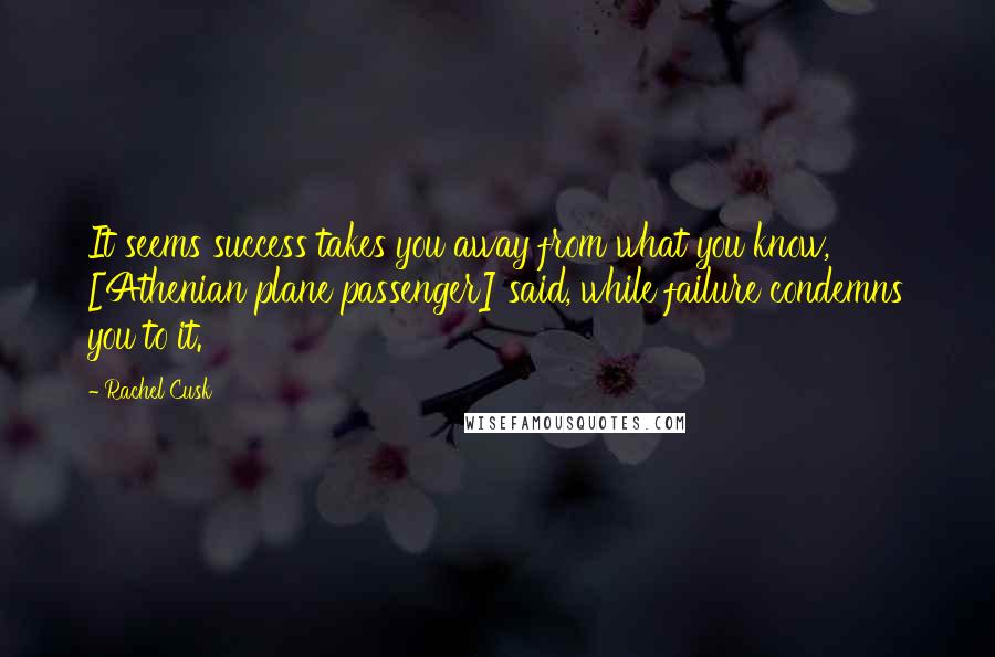 Rachel Cusk Quotes: It seems success takes you away from what you know, [Athenian plane passenger] said, while failure condemns you to it.