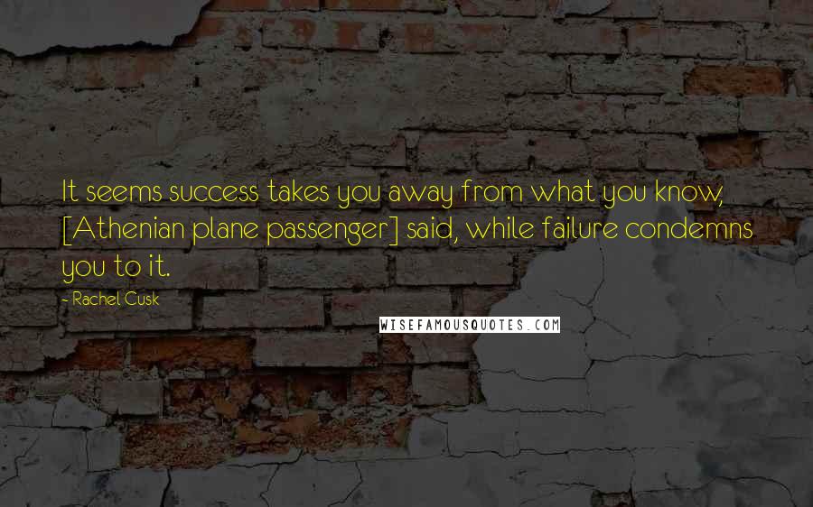 Rachel Cusk Quotes: It seems success takes you away from what you know, [Athenian plane passenger] said, while failure condemns you to it.