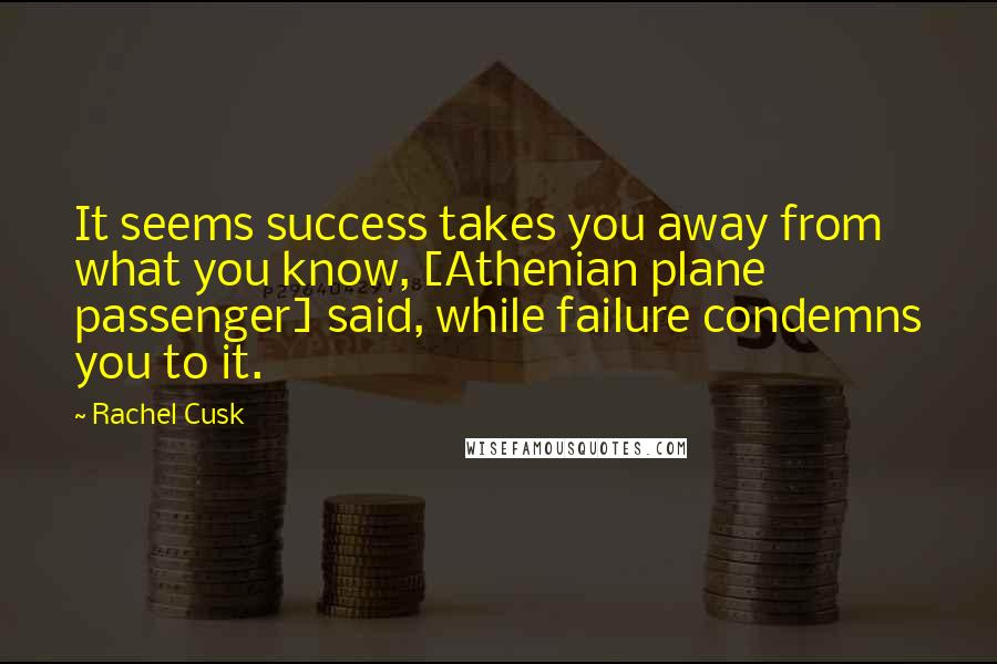 Rachel Cusk Quotes: It seems success takes you away from what you know, [Athenian plane passenger] said, while failure condemns you to it.