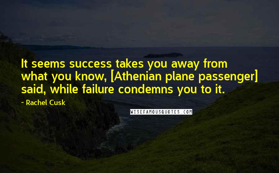 Rachel Cusk Quotes: It seems success takes you away from what you know, [Athenian plane passenger] said, while failure condemns you to it.