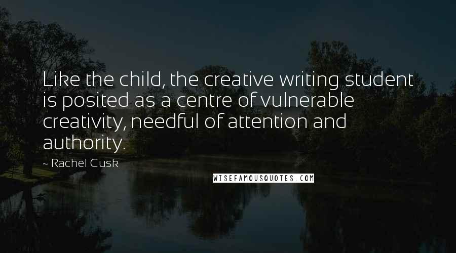 Rachel Cusk Quotes: Like the child, the creative writing student is posited as a centre of vulnerable creativity, needful of attention and authority.