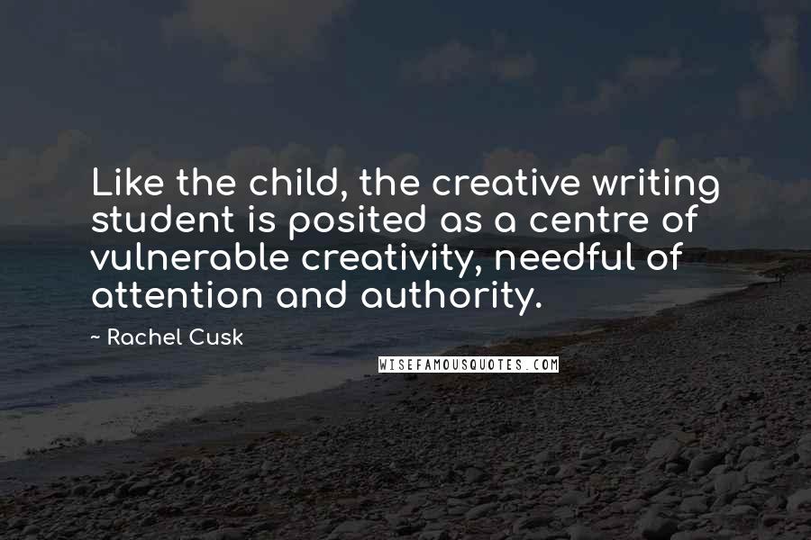 Rachel Cusk Quotes: Like the child, the creative writing student is posited as a centre of vulnerable creativity, needful of attention and authority.