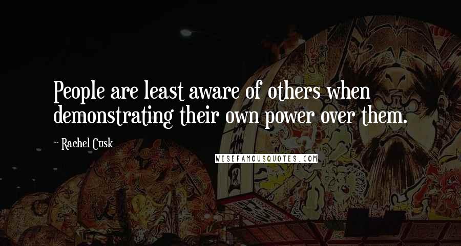 Rachel Cusk Quotes: People are least aware of others when demonstrating their own power over them.