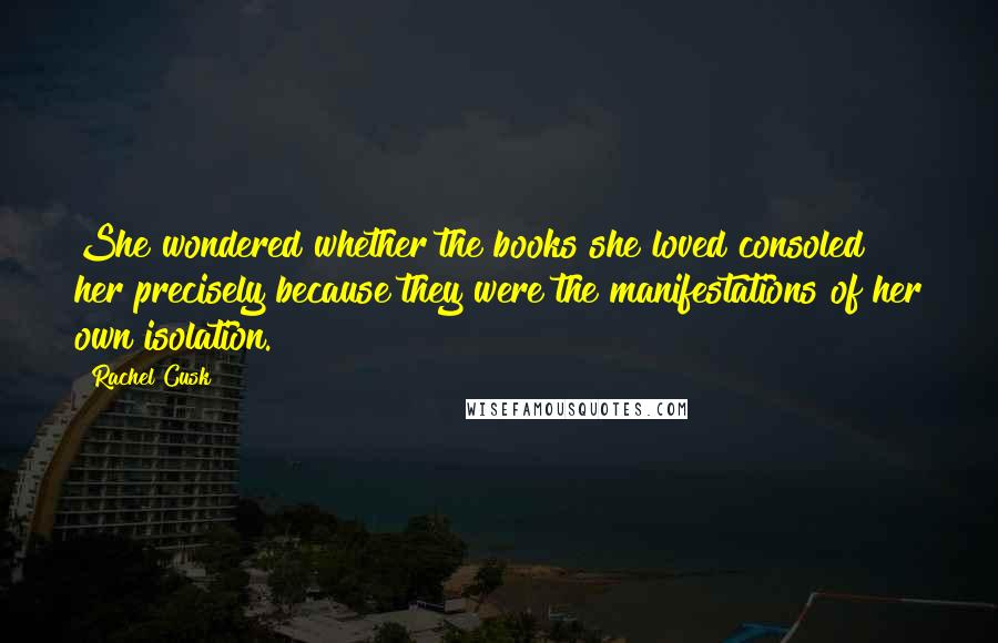 Rachel Cusk Quotes: She wondered whether the books she loved consoled her precisely because they were the manifestations of her own isolation.