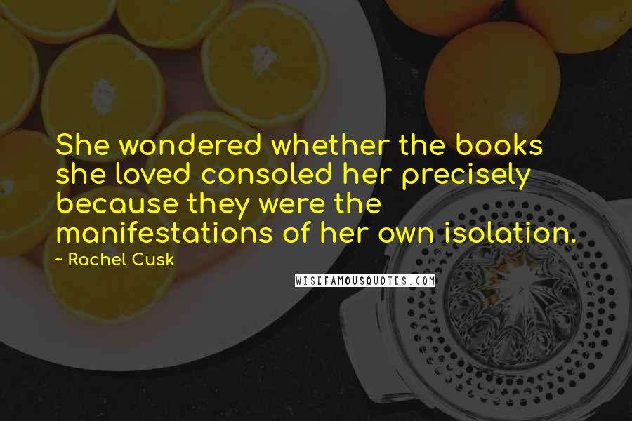 Rachel Cusk Quotes: She wondered whether the books she loved consoled her precisely because they were the manifestations of her own isolation.