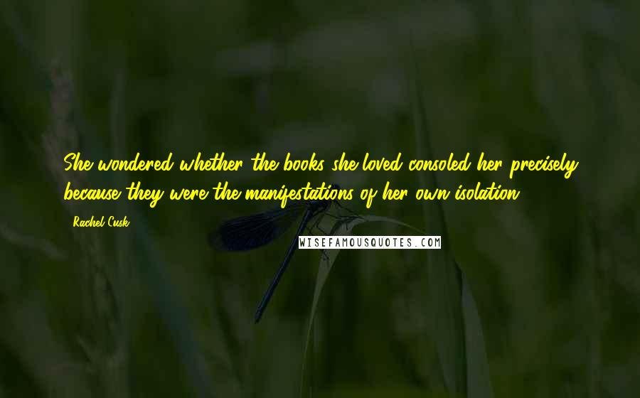 Rachel Cusk Quotes: She wondered whether the books she loved consoled her precisely because they were the manifestations of her own isolation.