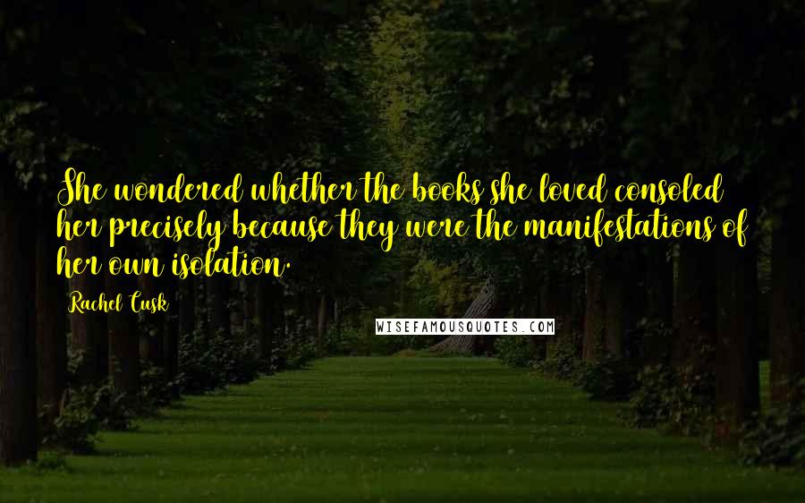 Rachel Cusk Quotes: She wondered whether the books she loved consoled her precisely because they were the manifestations of her own isolation.