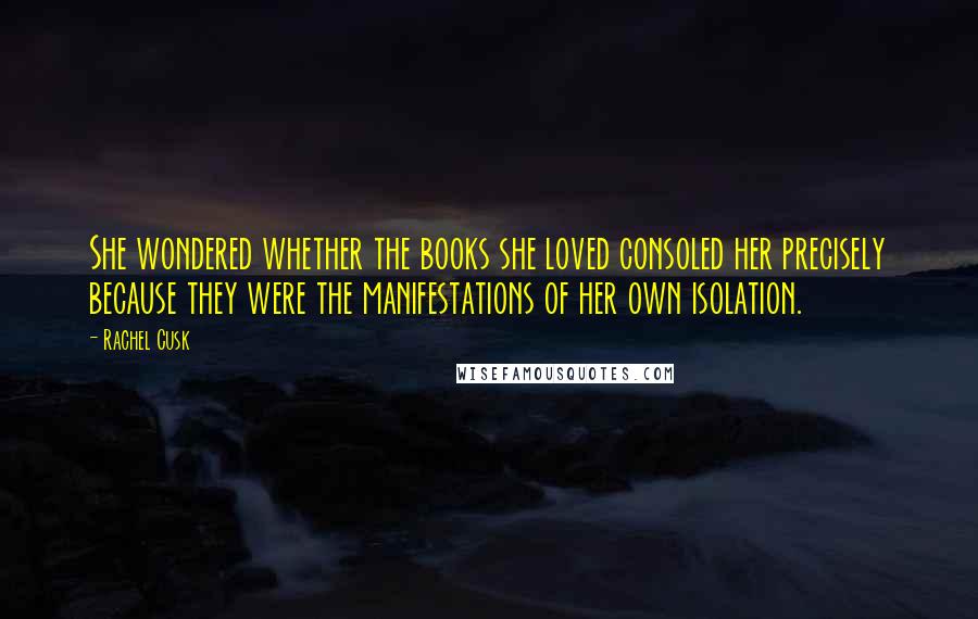 Rachel Cusk Quotes: She wondered whether the books she loved consoled her precisely because they were the manifestations of her own isolation.