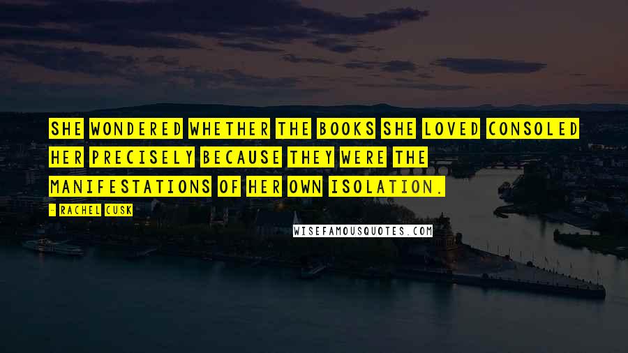 Rachel Cusk Quotes: She wondered whether the books she loved consoled her precisely because they were the manifestations of her own isolation.