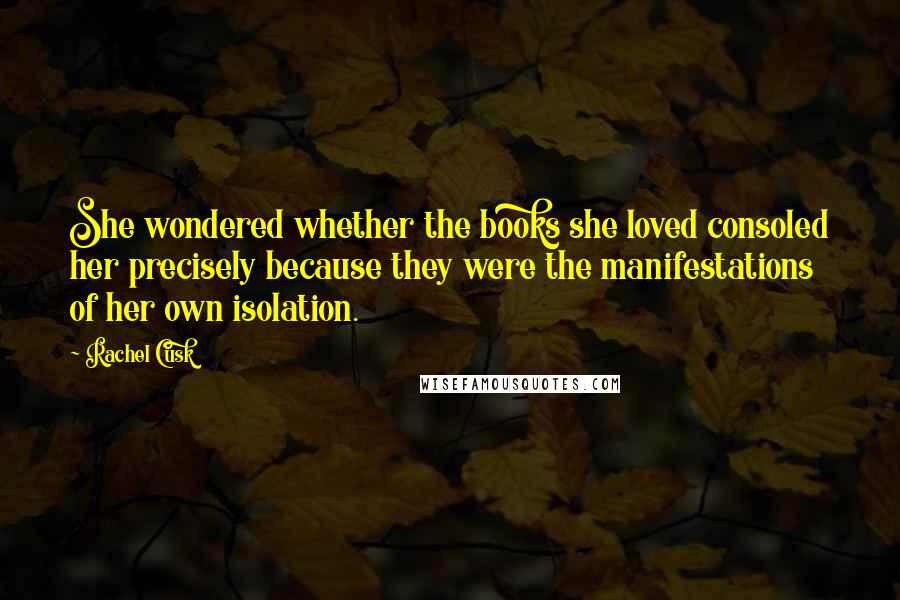 Rachel Cusk Quotes: She wondered whether the books she loved consoled her precisely because they were the manifestations of her own isolation.