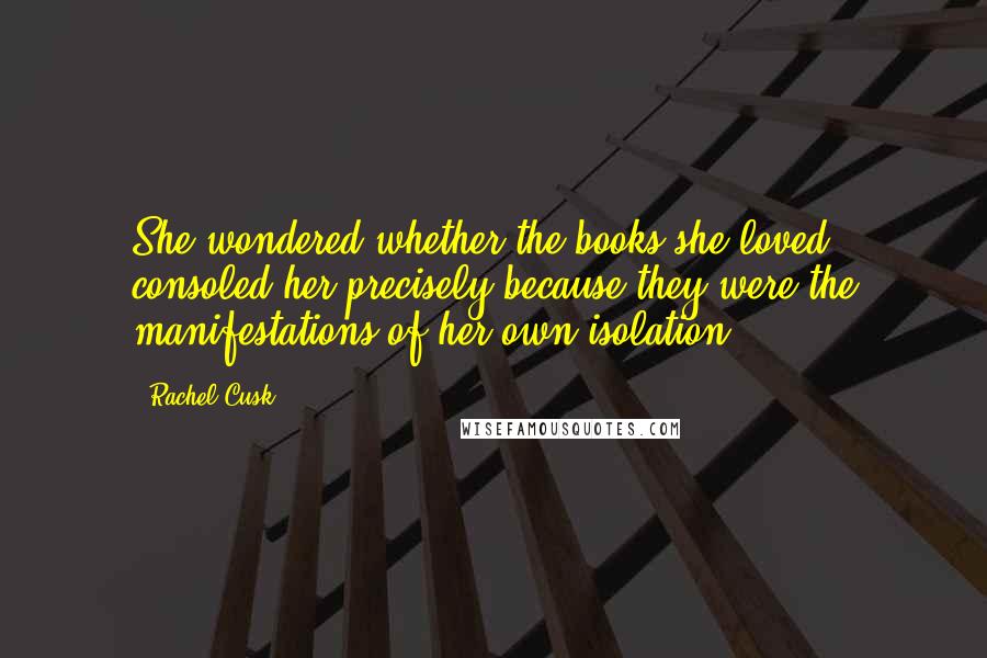 Rachel Cusk Quotes: She wondered whether the books she loved consoled her precisely because they were the manifestations of her own isolation.