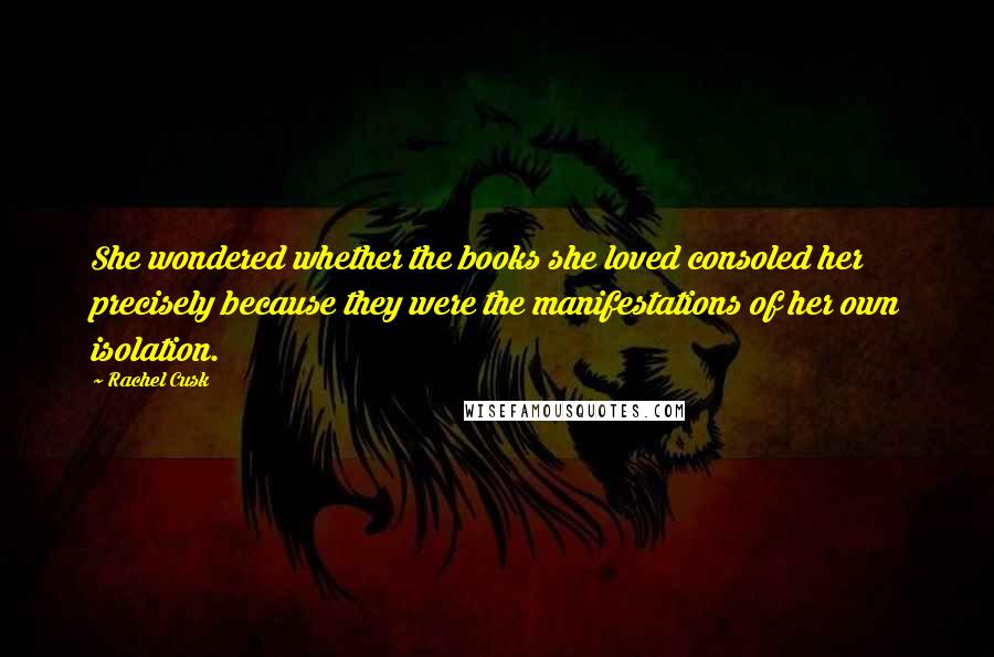 Rachel Cusk Quotes: She wondered whether the books she loved consoled her precisely because they were the manifestations of her own isolation.