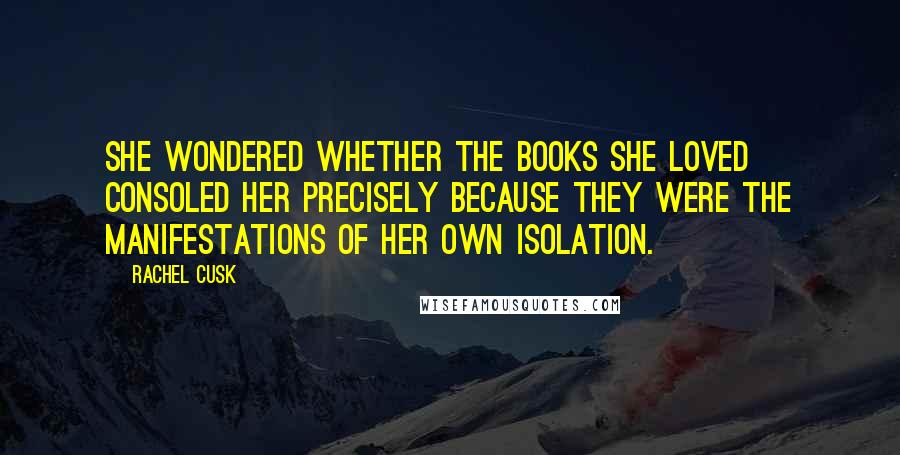 Rachel Cusk Quotes: She wondered whether the books she loved consoled her precisely because they were the manifestations of her own isolation.