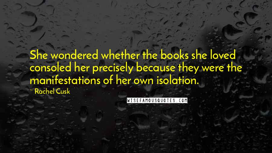 Rachel Cusk Quotes: She wondered whether the books she loved consoled her precisely because they were the manifestations of her own isolation.