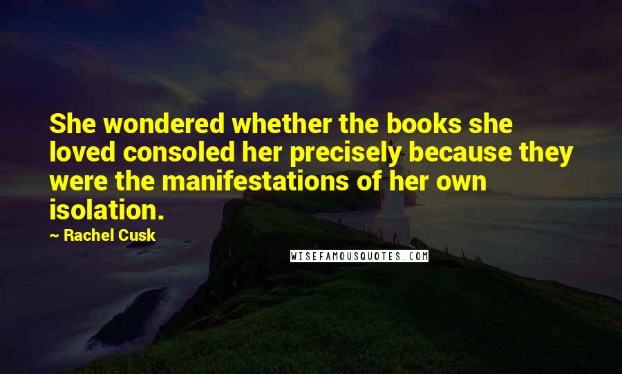 Rachel Cusk Quotes: She wondered whether the books she loved consoled her precisely because they were the manifestations of her own isolation.