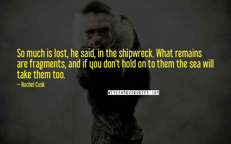 Rachel Cusk Quotes: So much is lost, he said, in the shipwreck. What remains are fragments, and if you don't hold on to them the sea will take them too.