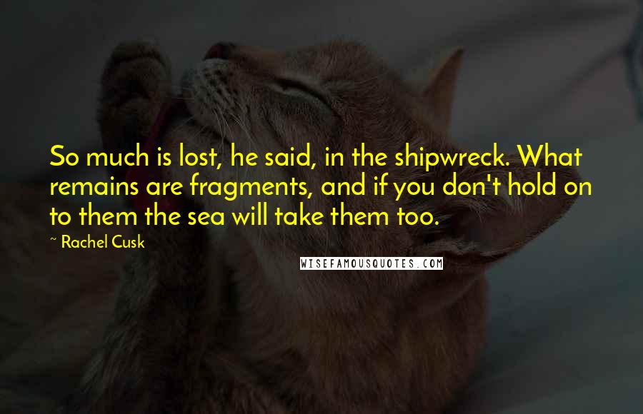 Rachel Cusk Quotes: So much is lost, he said, in the shipwreck. What remains are fragments, and if you don't hold on to them the sea will take them too.