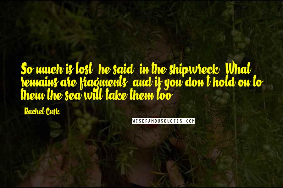 Rachel Cusk Quotes: So much is lost, he said, in the shipwreck. What remains are fragments, and if you don't hold on to them the sea will take them too.