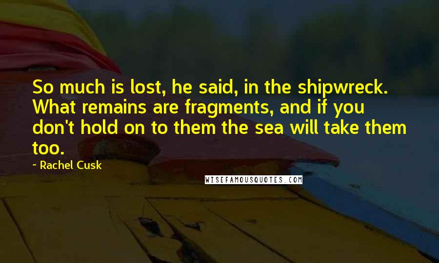 Rachel Cusk Quotes: So much is lost, he said, in the shipwreck. What remains are fragments, and if you don't hold on to them the sea will take them too.