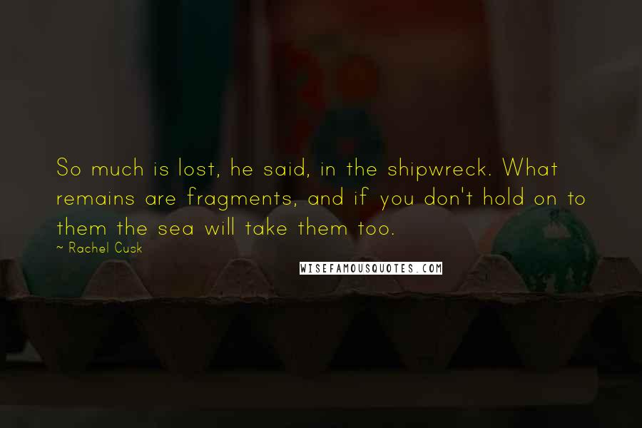 Rachel Cusk Quotes: So much is lost, he said, in the shipwreck. What remains are fragments, and if you don't hold on to them the sea will take them too.